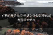 C罗的赛后指控 他认为沙特联赛的裁判是业余水平