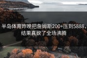 半岛体育昨晚把詹姆斯200+压到5888，结果真砍了全场沸腾