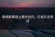 詹姆斯赛场上意外动作，引发队友惊讶