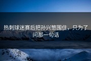 热刺球迷赛后把孙兴慜围住，只为了问那一句话
