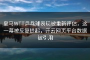 皇马WTT乒乓球表现被重新评估，这一幕被反复提起，开云网页平台数据被引用