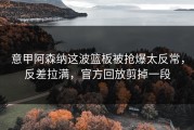 意甲阿森纳这波篮板被抢爆太反常，反差拉满，官方回放剪掉一段