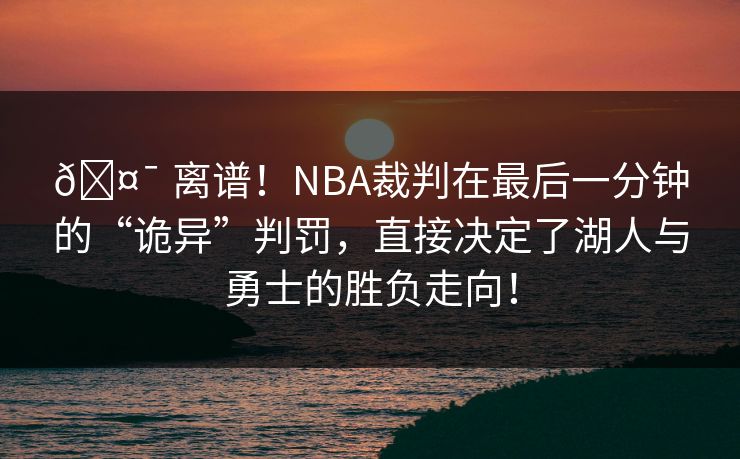🤯 离谱！NBA裁判在最后一分钟的“诡异”判罚，直接决定了湖人与勇士的胜负走向！