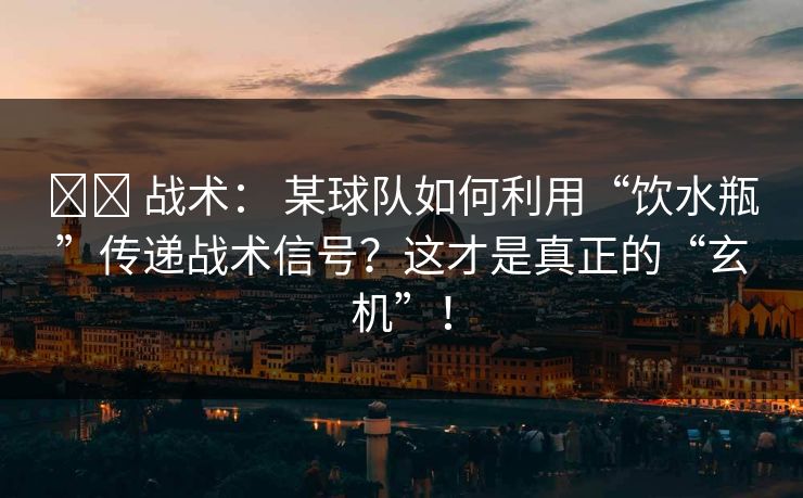 ⚔️ 战术： 某球队如何利用“饮水瓶”传递战术信号？这才是真正的“玄机”！