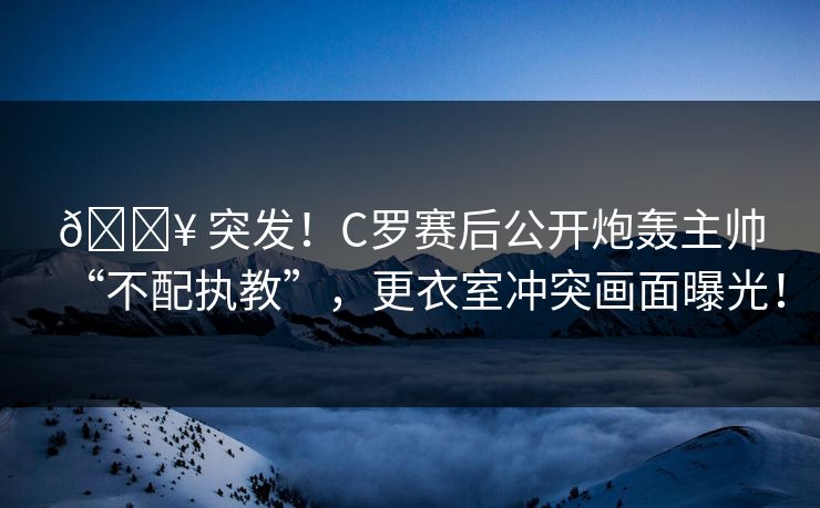 💥 突发！C罗赛后公开炮轰主帅“不配执教”，更衣室冲突画面曝光！