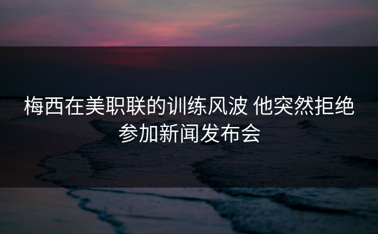 梅西在美职联的训练风波 他突然拒绝参加新闻发布会