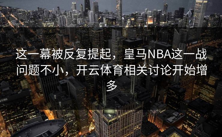 这一幕被反复提起，皇马NBA这一战问题不小，开云体育相关讨论开始增多