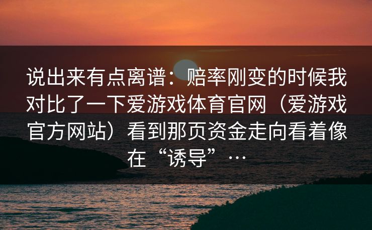 说出来有点离谱：赔率刚变的时候我对比了一下爱游戏体育官网（爱游戏官方网站）看到那页资金走向看着像在“诱导”…