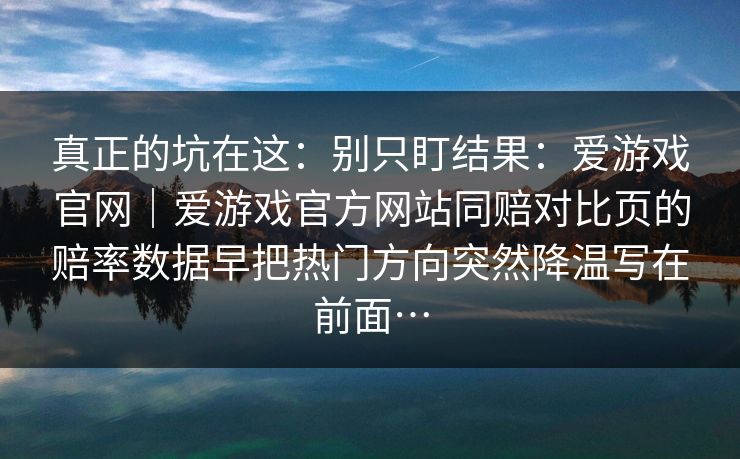 真正的坑在这：别只盯结果：爱游戏官网｜爱游戏官方网站同赔对比页的赔率数据早把热门方向突然降温写在前面…