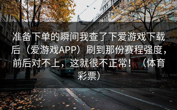 准备下单的瞬间我查了下爱游戏下载后（爱游戏APP）刷到那份赛程强度，前后对不上，这就很不正常！（体育彩票）