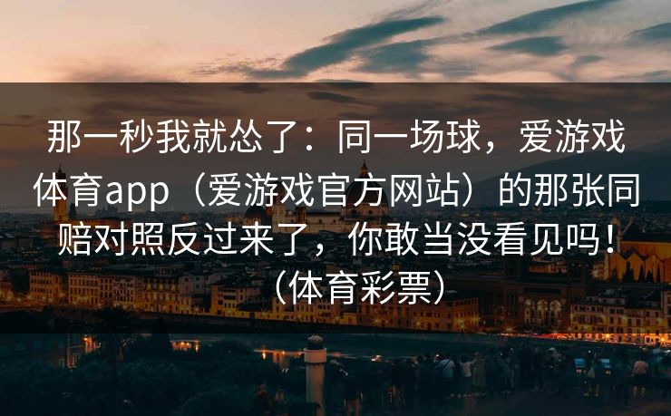 那一秒我就怂了：同一场球，爱游戏体育app（爱游戏官方网站）的那张同赔对照反过来了，你敢当没看见吗！（体育彩票）