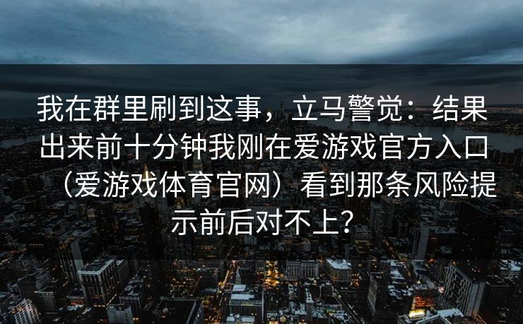 我在群里刷到这事，立马警觉：结果出来前十分钟我刚在爱游戏官方入口（爱游戏体育官网）看到那条风险提示前后对不上？