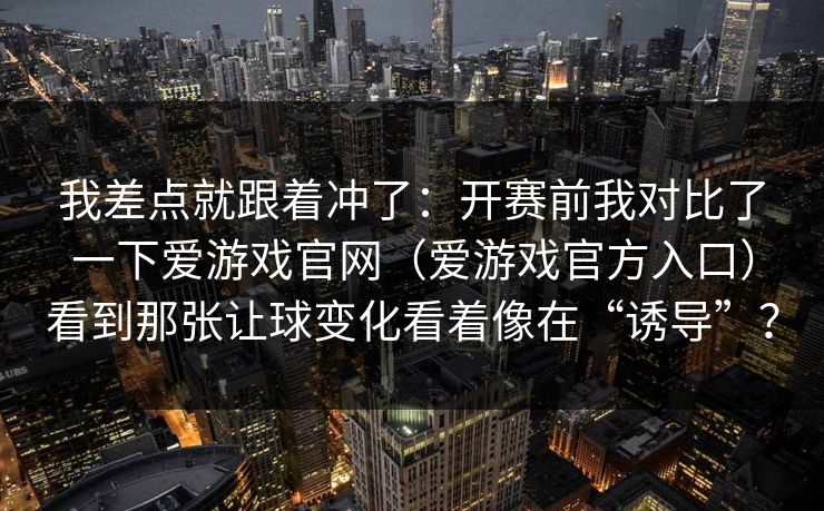我差点就跟着冲了：开赛前我对比了一下爱游戏官网（爱游戏官方入口）看到那张让球变化看着像在“诱导”？