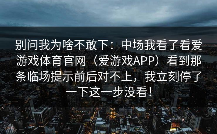 别问我为啥不敢下：中场我看了看爱游戏体育官网（爱游戏APP）看到那条临场提示前后对不上，我立刻停了一下这一步没看！