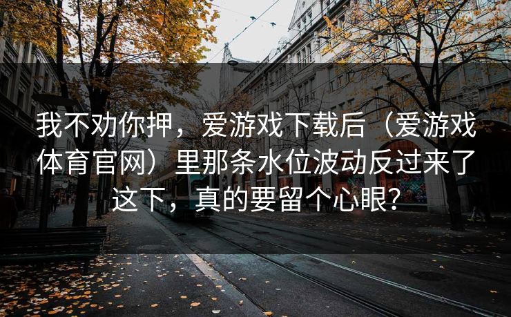 我不劝你押，爱游戏下载后（爱游戏体育官网）里那条水位波动反过来了这下，真的要留个心眼？
