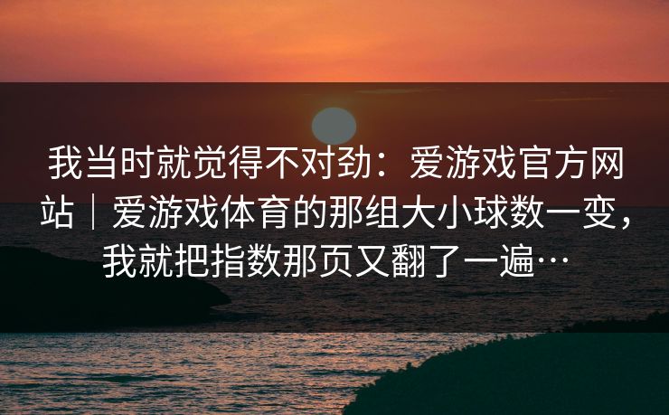 我当时就觉得不对劲：爱游戏官方网站｜爱游戏体育的那组大小球数一变，我就把指数那页又翻了一遍…