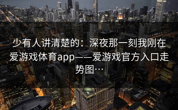 少有人讲清楚的：深夜那一刻我刚在爱游戏体育app——爱游戏官方入口走势图…