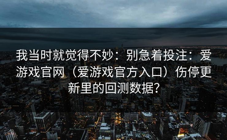 我当时就觉得不妙：别急着投注：爱游戏官网（爱游戏官方入口）伤停更新里的回测数据？