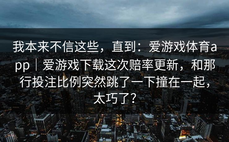 我本来不信这些，直到：爱游戏体育app｜爱游戏下载这次赔率更新，和那行投注比例突然跳了一下撞在一起，太巧了？