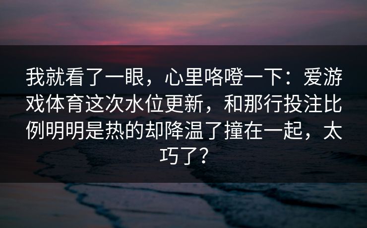 我就看了一眼，心里咯噔一下：爱游戏体育这次水位更新，和那行投注比例明明是热的却降温了撞在一起，太巧了？