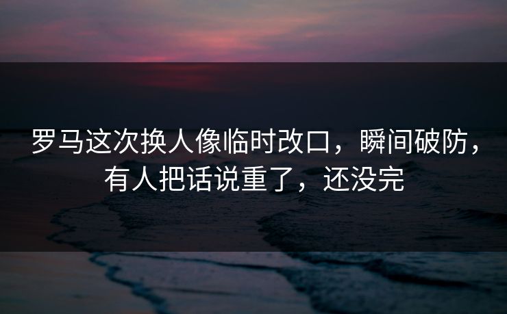 罗马这次换人像临时改口，瞬间破防，有人把话说重了，还没完