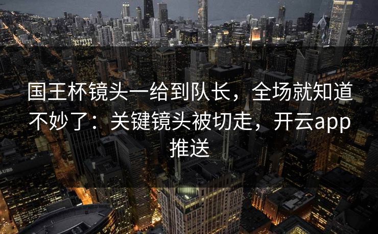 国王杯镜头一给到队长，全场就知道不妙了：关键镜头被切走，开云app推送